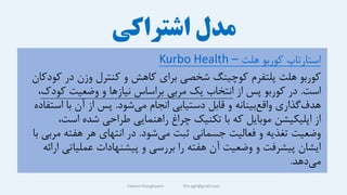 ‫اشتراکی‬ ‫مدل‬
Fateme Pourghasem ftm.pgh@gmail.com
‫هلث‬ ‫کوربو‬ ‫استارتاپ‬
–
Kurbo Health
‫ک‬ ‫در‬ ‫وزن‬ ‫کنترل‬ ‫و‬ ‫کاهش‬ ‫برای‬ ‫شخصی‬ ‫کوچینگ‬ ‫پلتفرم‬ ‫هلث‬ ‫کوربو‬
‫ودکان‬
‫است‬
.
‫از‬ ‫پس‬ ‫کوربو‬ ‫در‬
‫کو‬ ‫وضعیت‬ ‫و‬ ‫نیازها‬ ‫براساس‬ ‫مربی‬ ‫یک‬ ‫انتخاب‬
‫دک‬
،
‫شود‬‫می‬ ‫انجام‬ ‫دستیابی‬ ‫قابل‬ ‫و‬ ‫بینانه‬‫واقع‬ ‫گذاری‬‫هدف‬
.
‫اس‬ ‫با‬ ‫آن‬ ‫از‬ ‫پس‬
‫تفاده‬
‫است‬ ‫شده‬ ‫طراحی‬ ‫راهنمایی‬ ‫چراغ‬ ‫تکنیک‬ ‫با‬ ‫که‬ ‫موبایل‬ ‫اپلیکیشن‬ ‫از‬
،
‫شود‬‫می‬ ‫ثبت‬ ‫جسمانی‬ ‫فعالیت‬ ‫و‬ ‫تغذیه‬ ‫وضعیت‬
.
‫م‬ ‫هفته‬ ‫هر‬ ‫انتهای‬ ‫در‬
‫با‬ ‫ربی‬
‫عملیات‬ ‫پیشنهادات‬ ‫و‬ ‫بررسی‬ ‫را‬ ‫هفته‬ ‫آن‬ ‫وضعیت‬ ‫و‬ ‫پیشرفت‬ ‫ایشان‬
‫ارائه‬ ‫ی‬
‫دهد‬‫می‬
.
 