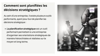 La planification stratégique est un outil
performant permettant à une entreprise
d'organiser ses orientations stratégiques de
manière hiérarchisées et réalistes sur le
moyen et long terme.
Au sein d'une entreprise, il existe plusieurs outils
performants, ayant pour but de planifier les
décisions stratégique :
Comment sont planifiées les
décisions stratégiques ?
 