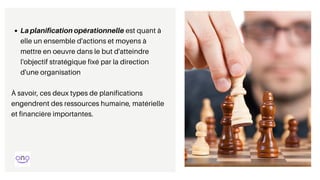 La planification opérationnelle est quant à
elle un ensemble d'actions et moyens à
mettre en oeuvre dans le but d'atteindre
l'objectif stratégique fixé par la direction
d'une organisation
À savoir, ces deux types de planifications
engendrent des ressources humaine, matérielle
et financière importantes.
 