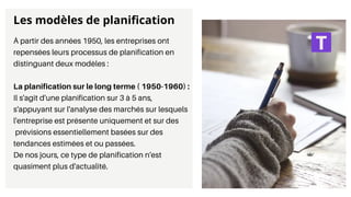 À partir des années 1950, les entreprises ont
repensées leurs processus de planification en
distinguant deux modèles :
La planification sur le long terme ( 1950-1960) :
Il s'agit d'une planification sur 3 à 5 ans,
s'appuyant sur l'analyse des marchés sur lesquels
l'entreprise est présente uniquement et sur des
prévisions essentiellement basées sur des
tendances estimées et ou passées.
De nos jours, ce type de planification n'est
quasiment plus d'actualité.
Les modèles de planification
 