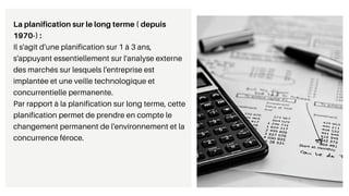 La planification sur le long terme ( depuis
1970-) :
Il s'agit d'une planification sur 1 à 3 ans,
s'appuyant essentiellement sur l'analyse externe
des marchés sur lesquels l'entreprise est
implantée et une veille technologique et
concurrentielle permanente.
Par rapport à la planification sur long terme, cette
planification permet de prendre en compte le
changement permanent de l'environnement et la
concurrence féroce.
 