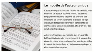L'acteur unique ou encore l'acteur rationnelle, met
en avant un acteur, souvent le PDG seul et ou
l'équipe de direction, capable de prendre des
décisions de façon autonome et stable. Il s'agit
d'évaluer de façon cohérente et consciente les
données qui lui sont transmises, afin d'en tirer des
solutions stratégique.
À travers l'occident, ce modèle met en avant la
l'efficacité de décider correctement , à travers des
objectifs clairs, et en analysant les avantages et les
inconvénients de chaque décision entrepris par la
direction de l'entreprise.
Le modèle de l'acteur unique
 