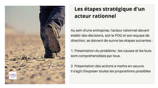Au sein d'une entreprise, l'acteur rationnel devant
établir des décisions, soit le PDG et son équipe de
direction, se doivent de suivre les étapes suivantes :
1. Présentation du problème : les causes et les buts
sont compréhensibles par tous.
2. Présentation des actions à mettre en oeuvre
Il s'agit d'exposer toutes les propositions possibles
Les étapes stratégique d'un
acteur rationnel
 