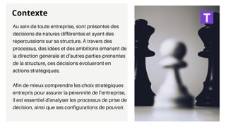 Contexte
Au sein de toute entreprise, sont présentes des
décisions de natures différentes et ayant des
répercussions sur sa structure. À travers des
processus, des idées et des ambitions émanant de
la direction générale et d'autres parties-prenantes
de la structure, ces décisions évolueront en
actions stratégiques.
Afin de mieux comprendre les choix stratégiques
entrepris pour assurer la pérennité de l’entreprise,
il est essentiel d'analyser les processus de prise de
décision, ainsi que ses configurations de pouvoir.
 