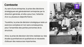 Au sein d'une entreprise, la prise des décisions
stratégiques est généralement entreprise par la
direction générale, et elle a pour but, l'atteinte
d'un ou plusieurs objectifs fixé(s).
Toutefois, la prise de décision stratégique reste un
exercice complexe et non sans conséquence,
pour l'ensemble des parties-prenantes de la
structure.
Ainsi, la prise de décision doit être réalisée sur des
études quantitatives et qualitatives et nécessite
d'allouer des ressources importantes.
Contexte
 