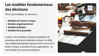 Modèle de l’acteur unique
Modèle organisationnel
Modèle politique
Modèle de la poubelle
Parmi ces modèles, on retrouve :
À savoir, les modèles ci-dessus possèdent un
processus de prise de décision unique. En effet,
ces modèles de décision peuvent être le fruit d’un
acteur unique, le produit d’une organisation, ou
une finalité d’un exercice politique.
Les modèles fondamentaux
des décisions
 