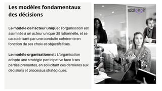 Le modèle de l’acteur unique : l'organisation est
assimilée à un acteur unique dit rationnelle, et se
caractérisant par une conduite cohérente en
fonction de ses choix et objectifs fixés.
Le modèle organisationnel : L'organisation
adopte une stratégie participative face à ses
parties-prenantes, en sollicitant ces dernières aux
décisions et processus stratégiques.
Les modèles fondamentaux
des décisions
 