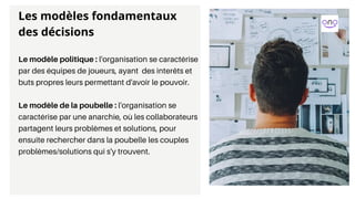 Le modèle politique : l'organisation se caractérise
par des équipes de joueurs, ayant des interêts et
buts propres leurs permettant d'avoir le pouvoir.
Le modèle de la poubelle : l'organisation se
caractérise par une anarchie, où les collaborateurs
partagent leurs problèmes et solutions, pour
ensuite rechercher dans la poubelle les couples
problèmes/solutions qui s'y trouvent.
Les modèles fondamentaux
des décisions
 