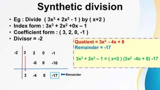 Synthetic division
• Eg : Divide ( 3x3 + 2x2 - 1 ) by ( x+2 )
• Index form : 3x3 + 2x2 +0x – 1
• Coefficient form : ( 3, 2, 0, -1 )
• Divisor = -2
3 2
-2
-4
3 8
-6 8
-17
0
-16
-1
Remainder
Quotient = 3x2 - 4x + 8
Remainder = -17
3x3 + 2x2 – 1 = ( x+2 ) (3x2 -4x + 8) -17
 