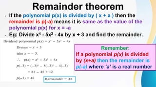 Remainder theorem
• If the polynomial p(x) is divided by ( x + a ) then the
remainder is p(-a) means it is same as the value of the
polynomial p(x) for x = -a
• Eg: Divide x4 - 5x2 - 4x by x + 3 and find the remainder.
Remember:
If a polynomial p(x) is divided
by (x+a) then the remainder is
p(-a) where ‘a’ is a real number
 