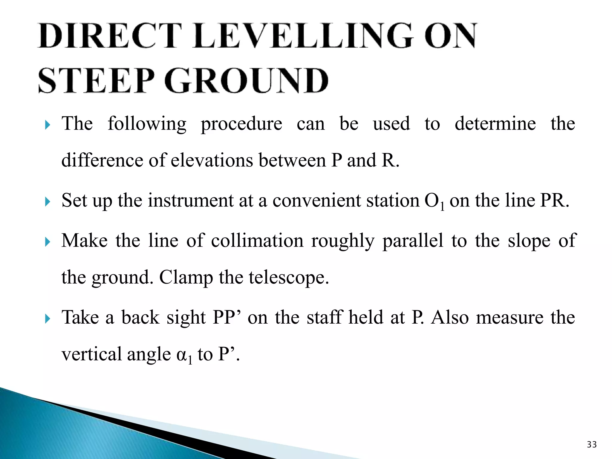  The following procedure can be used to determine the
difference of elevations between P and R.
 Set up the instrument at a convenient station O1 on the line PR.
 Make the line of collimation roughly parallel to the slope of
the ground. Clamp the telescope.
 Take a back sight PP’ on the staff held at P. Also measure the
vertical angle α1 to P’.
33
 