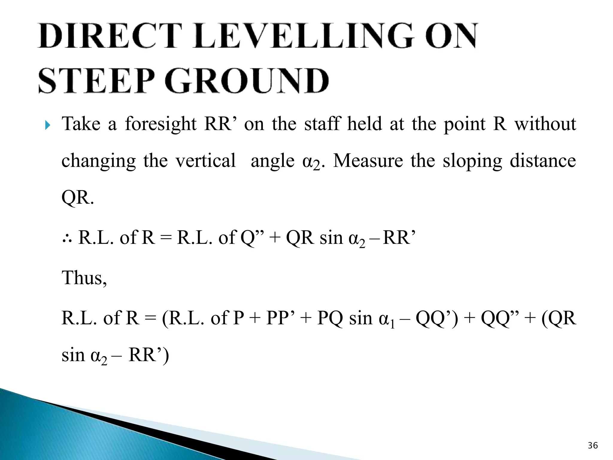  Take a foresight RR’ on the staff held at the point R without
changing the vertical angle α2. Measure the sloping distance
QR.
∴ R.L. of R = R.L. of Q” + QR sin α2 –RR’
Thus,
R.L. of R = (R.L. of P + PP’ + PQ sin α1 – QQ’) + QQ” + (QR
sin α2 – RR’)
36
 