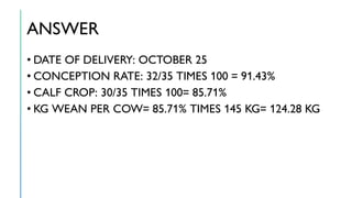 ANSWER
• DATE OF DELIVERY: OCTOBER 25
• CONCEPTION RATE: 32/35 TIMES 100 = 91.43%
• CALF CROP: 30/35 TIMES 100= 85.71%
• KG WEAN PER COW= 85.71% TIMES 145 KG= 124.28 KG
 