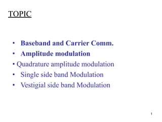 1
TOPIC
• Baseband and Carrier Comm.
• Amplitude modulation
• Quadrature amplitude modulation
• Single side band Modulation
• Vestigial side band Modulation
 