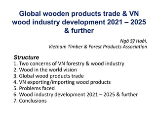 Global wooden products trade & VN
wood industry development 2021 – 2025
& further
Ngô Sỹ Hoài,
Vietnam Timber & Forest Products Association
Structure
1. Two concerns of VN forestry & wood industry
2. Wood in the world vision
3. Global wood products trade
4. VN exporting/importing wood products
5. Problems faced
6. Wood industry development 2021 – 2025 & further
7. Conclusions
 