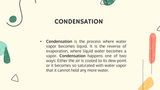CONDENSATION
• Condensation is the process where water
vapor becomes liquid. It is the reverse of
evaporation, where liquid water becomes a
vapor. Condensation happens one of two
ways: Either the air is cooled to its dew point
or it becomes so saturated with water vapor
that it cannot hold any more water.
 