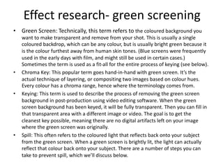 • Green Screen: Technically, this term refers to the coloured background you
want to make transparent and remove from your shot. This is usually a single
coloured backdrop, which can be any colour, but is usually bright green because it
is the colour furthest away from human skin tones. (Blue screens were frequently
used in the early days with film, and might still be used in certain cases.)
Sometimes the term is used as a fit-all for the entire process of keying (see below).
• Chroma Key: This popular term goes hand-in-hand with green screen. It’s the
actual technique of layering, or compositing two images based on colour hues.
Every colour has a chroma range, hence where the terminology comes from.
• Keying: This term is used to describe the process of removing the green screen
background in post-production using video editing software. When the green
screen background has been keyed, it will be fully transparent. Then you can fill in
that transparent area with a different image or video. The goal is to get the
cleanest key possible, meaning there are no digital artifacts left on your image
where the green screen was originally.
• Spill: This often refers to the coloured light that reflects back onto your subject
from the green screen. When a green screen is brightly lit, the light can actually
reflect that colour back onto your subject. There are a number of steps you can
take to prevent spill, which we’ll discuss below.
Effect research- green screening
 