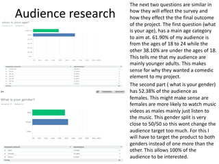 Audience research
The next two questions are similar in
how they will effect the survey and
how they effect the the final outcome
of the project. The first question (what
is your age), has a main age category
to aim at. 61.90% of my audience is
from the ages of 18 to 24 while the
other 38.10% are under the ages of 18.
This tells me that my audience are
mainly younger adults. This makes
sense for why they wanted a comedic
element to my project.
The second part ( what is your gender)
has 52.38% of the audience as
females. This might make sense are
females are more likely to watch music
videos as males mainly just listen to
the music. This gender split is very
close to 50/50 so this wont change the
audience target too much. For this I
will have to target the product to both
genders instead of one more than the
other. This allows 100% of the
audience to be interested.
 