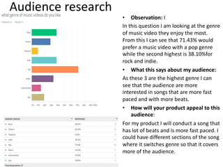 Audience research
• Observation: I
In this question I am looking at the genre
of music video they enjoy the most.
From this I can see that 71.43% would
prefer a music video with a pop genre
while the second highest is 38.10%for
rock and indie.
• What this says about my audience:
As these 3 are the highest genre I can
see that the audience are more
interested in songs that are more fast
paced and with more beats.
• How will your product appeal to this
audience:
For my product I will conduct a song that
has lot of beats and is more fast paced. I
could have different sections of the song
where it switches genre so that it covers
more of the audience.
 