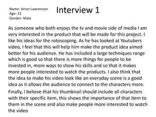 Interview 1
As someone who both enjoys the tv and movie side of media I am
very interested in the product that will be made for this project. I
like his ideas for the rotoscoping. As he has looked at Youtubers
video, I feel that this will help him make the product idea aimed
better for his audience. He has included a large techniques range
which is good so that there is more things for people to be
invested in, more ways to show his skills and so that it makes
more people interested to watch the products. I also think that
the idea to make his video look like an everyday scene is a good
idea as it allows the audience to connect to the characters more.
Finally, I believe that his thumbnail should include all characters
with their specific item, this shows the importance of that item to
them in the scene and also make people more interested to watch
the video
Name- Arran Lawrenson
Age- 21
Gender- Male
 