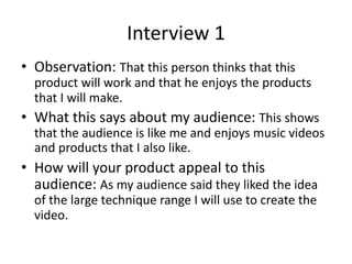 Interview 1
• Observation: That this person thinks that this
product will work and that he enjoys the products
that I will make.
• What this says about my audience: This shows
that the audience is like me and enjoys music videos
and products that I also like.
• How will your product appeal to this
audience: As my audience said they liked the idea
of the large technique range I will use to create the
video.
 