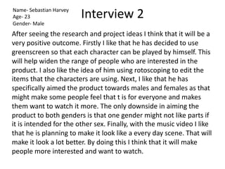 Interview 2
Name- Sebastian Harvey
Age- 23
Gender- Male
After seeing the research and project ideas I think that it will be a
very positive outcome. Firstly I like that he has decided to use
greenscreen so that each character can be played by himself. This
will help widen the range of people who are interested in the
product. I also like the idea of him using rotoscoping to edit the
items that the characters are using. Next, I like that he has
specifically aimed the product towards males and females as that
might make some people feel that t is for everyone and makes
them want to watch it more. The only downside in aiming the
product to both genders is that one gender might not like parts if
it is intended for the other sex. Finally, with the music video I like
that he is planning to make it look like a every day scene. That will
make it look a lot better. By doing this I think that it will make
people more interested and want to watch.
 