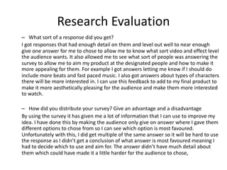 Research Evaluation
– What sort of a response did you get?
I got responses that had enough detail on them and level out well to near enough
give one answer for me to chose to allow me to know what sort video and effect level
the audience wants. It also allowed me to see what sort of people was answering the
survey to allow me to aim my product at the designated people and how to make it
more appealing for them. For example I got answers letting me know if I should do
include more beats and fast paced music. I also got answers about types of characters
there will be more interested in. I can use this feedback to add to my final product to
make it more aesthetically pleasing for the audience and make them more interested
to watch.
– How did you distribute your survey? Give an advantage and a disadvantage
By using the survey it has given me a lot of information that I can use to improve my
idea. I have done this by making the audience only give on answer where I gave them
different options to chose from so I can see which option is most favoured.
Unfortunately with this, I did get multiple of the same answer so it will be hard to use
the response as I didn’t get a conclusion of what answer is most favoured meaning I
had to decide which to use and aim for. The answer didn’t have much detail about
them which could have made it a little harder for the audience to chose,
 