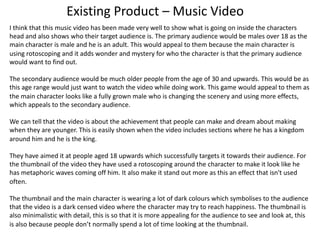Existing Product – Music Video
I think that this music video has been made very well to show what is going on inside the characters
head and also shows who their target audience is. The primary audience would be males over 18 as the
main character is male and he is an adult. This would appeal to them because the main character is
using rotoscoping and it adds wonder and mystery for who the character is that the primary audience
would want to find out.
The secondary audience would be much older people from the age of 30 and upwards. This would be as
this age range would just want to watch the video while doing work. This game would appeal to them as
the main character looks like a fully grown male who is changing the scenery and using more effects,
which appeals to the secondary audience.
We can tell that the video is about the achievement that people can make and dream about making
when they are younger. This is easily shown when the video includes sections where he has a kingdom
around him and he is the king.
They have aimed it at people aged 18 upwards which successfully targets it towards their audience. For
the thumbnail of the video they have used a rotoscoping around the character to make it look like he
has metaphoric waves coming off him. It also make it stand out more as this an effect that isn't used
often.
The thumbnail and the main character is wearing a lot of dark colours which symbolises to the audience
that the video is a dark censed video where the character may try to reach happiness. The thumbnail is
also minimalistic with detail, this is so that it is more appealing for the audience to see and look at, this
is also because people don’t normally spend a lot of time looking at the thumbnail.
 