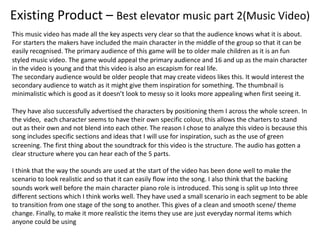 Existing Product – Best elevator music part 2(Music Video)
This music video has made all the key aspects very clear so that the audience knows what it is about.
For starters the makers have included the main character in the middle of the group so that it can be
easily recognised. The primary audience of this game will be to older male children as it is an fun
styled music video. The game would appeal the primary audience and 16 and up as the main character
in the video is young and that this video is also an escapism for real life.
The secondary audience would be older people that may create videos likes this. It would interest the
secondary audience to watch as it might give them inspiration for something. The thumbnail is
minimalistic which is good as it doesn’t look to messy so it looks more appealing when first seeing it.
They have also successfully advertised the characters by positioning them I across the whole screen. In
the video, each character seems to have their own specific colour, this allows the charters to stand
out as their own and not blend into each other. The reason I chose to analyze this video is because this
song includes specific sections and ideas that I will use for inspiration, such as the use of green
screening. The first thing about the soundtrack for this video is the structure. The audio has gotten a
clear structure where you can hear each of the 5 parts.
I think that the way the sounds are used at the start of the video has been done well to make the
scenario to look realistic and so that it can easily flow into the song. I also think that the backing
sounds work well before the main character piano role is introduced. This song is split up Into three
different sections which I think works well. They have used a small scenario in each segment to be able
to transition from one stage of the song to another. This gives of a clean and smooth scene/ theme
change. Finally, to make it more realistic the items they use are just everyday normal items which
anyone could be using
 
