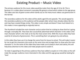 Existing Product – Music Video
The primary audience for this music video would be males from the age of 13 to 18. This is
because it is a video about someone's everyday life going to school which relates to the age group.
The video uses lots of green screen which stands out as not many music videos use greenscreen in
this format.
The secondary audience for this video will be adults aged 30 and upwards. This would appeal to
the secondary audience as this audience will be people older whom have already videos like this
and may have created things similar. This video is very simple and doesn’t have much detail to it,
this makes it more appealing to originally look at.
The thumbnail included the main character and an action that he is doing to show that he is going
through a everyday life. They have also successfully advertised which character in the video is the
main character which is the male as he has the most screen time. With this music video they have
used lot of amounts of greenscreen. This is something that I am going to try and achieve.
In this video they have use it to change the scene from his house to school. This will make it easier
for me to get the characters into scene at the same time and arrange them to show who the main
character is. For the name of the video they have made sure to keep it short and catchy, this will
help draw attention to the video and make people want to watch it.
To make it appealing to the primary audience they have added a couple on in the video as this will
make the younger audience more interested in the video and this age group would be looking for
‘love’.
 