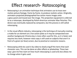 • Rotoscoping is an animation technique that animators use to trace over
motion picture footage, frame by frame, to produce realistic action. Originally,
animators projected photographed live-action movie images onto
a glass panel and traced over the image. This projection equipment is referred
to as a rotoscope, developed by Polish-American animator Max Fleischer. This
device was eventually replaced by computers, but the process is still called
rotoscoping.
• In the visual effects industry, rotoscoping is the technique of manually creating
a matte for an element on a live-action plate so it may be composited over
another background.Chroma key is more often used for this, as it is faster and
requires less work, however rotos copy is still used on subjects that aren't in
front of a green (or blue) screen, due to practical or economic reasons.
• Rotoscoping while be used in by video to slowly engulf the items that each
character uses. This can be done on after effects or photoshop. These two
ways give me free roam on how much rotoscoping is used and also allows me
to change when it gets used.
Effect research- Rotoscoping
 
