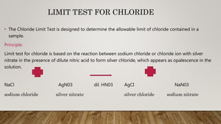 LIMIT TEST FOR CHLORIDE
• The Chloride Limit Test is designed to determine the allowable limit of chloride contained in a
sample.
Principle:
Limit test for chloride is based on the reaction between sodium chloride or chloride ion with silver
nitrate in the presence of dilute nitric acid to form silver chloride, which appears as opalescence in the
solution.
NaCl AgN03 dil. HN03 AgCI NaN03
sodium chloride silver nitrate silver chloride sodium nitrate
 