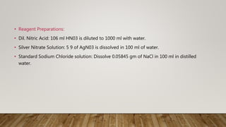 • Reagent Preparations:
• Dil. Nitric Acid: 106 ml HN03 is diluted to 1000 ml with water.
• Silver Nitrate Solution: 5 9 of AgN03 is dissolved in 100 ml of water.
• Standard Sodium Chloride solution: Dissolve 0.05845 gm of NaCl in 100 ml in distilled
water.
 