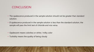 CONCLUSION
• The opalescence produced in the sample solution should not be greater than standard
solution.
• If opalescence produced in the sample solution is less than the standard solution, the
sample will pass the limit test of chloride and vice versa.
• Opalescent means colorless or white / milky color
• Turbidity means the quality of being cloudy
 