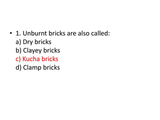 • 1. Unburnt bricks are also called:
a) Dry bricks
b) Clayey bricks
c) Kucha bricks
d) Clamp bricks
 