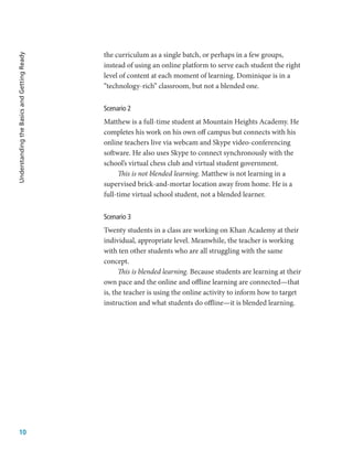 10
Understanding
the
Basics
and
Getting
Ready
the curriculum as a single batch, or perhaps in a few groups,
instead of using an online platform to serve each student the right
level of content at each moment of learning. Dominique is in a
“technology-rich” classroom, but not a blended one.
Scenario 2
Matthew is a full-time student at Mountain Heights Academy. He
completes his work on his own off campus but connects with his
online teachers live via webcam and Skype video-conferencing
software. He also uses Skype to connect synchronously with the
school’s virtual chess club and virtual student government.
This is not blended learning. Matthew is not learning in a
supervised brick-and-mortar location away from home. He is a
full-time virtual school student, not a blended learner.
Scenario 3
Twenty students in a class are working on Khan Academy at their
individual, appropriate level. Meanwhile, the teacher is working
with ten other students who are all struggling with the same
concept.
This is blended learning. Because students are learning at their
own pace and the online and offline learning are connected—that
is, the teacher is using the online activity to inform how to target
instruction and what students do offline—it is blended learning.
 