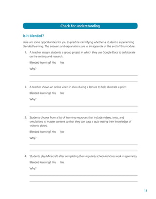 11
Is it blended?
Here are some opportunities for you to practice identifying whether a student is experiencing
blended learning. The answers and explanations are in an appendix at the end of this module.
	 1.	 A teacher assigns students a group project in which they use Google Docs to collaborate
on the writing and research.
Blended learning? Yes	 No
Why?
	 2.	 A teacher shows an online video in class during a lecture to help illustrate a point.
Blended learning? Yes	 No
Why?
	 3.	 Students choose from a list of learning resources that include videos, texts, and
simulations to master content so that they can pass a quiz testing their knowledge of
tectonic plates.
Blended learning? Yes	 No
Why?
	 4.	 Students play Minecraft after completing their regularly scheduled class work in geometry.
Blended learning? Yes	 No
Why?
Check for understanding
 