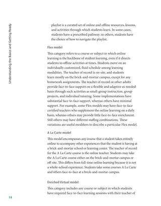 14
Understanding
the
Basics
and
Getting
Ready
playlist is a curated set of online and offline resources, lessons,
and activities through which students learn. In some cases,
students have a prescribed pathway; in others, students have
the choice of how to navigate the playlist.
Flex model
This category refers to a course or subject in which online
learning is the backbone of student learning, even if it directs
students to offline activities at times. Students move on an
individually customized, fluid schedule among learning
modalities. The teacher of record is on-site, and students
learn mostly on the brick-and-mortar campus, except for any
homework assignments. The teacher of record or other adults
provide face-to-face support on a flexible and adaptive as-needed
basis through such activities as small-group instruction, group
projects, and individual tutoring. Some implementations have
substantial face-to-face support, whereas others have minimal
support. For example, some Flex models may have face-to-face
certified teachers who supplement the online learning on a daily
basis, whereas others may provide little face-to-face enrichment.
Still others may have different staffing combinations. These
variations are useful modifiers to describe a particular Flex model.
A La Carte model
This model encompasses any course that a student takes entirely
online to accompany other experiences that the student is having at
a brick-and-mortar school or learning center. The teacher of record
for the A La Carte course is the online teacher. Students may take
the A La Carte course either on the brick-and-mortar campus or
off-site. This differs from full-time online learning because it is not
a whole-school experience. Students take some courses A La Carte
and others face-to-face at a brick-and-mortar campus.
Enriched Virtual model
This category includes any course or subject in which students
have required face-to-face learning sessions with their teacher of
 