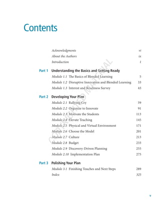 Contents
Acknowledgmentsvi
About the Authors ix
Introduction1
Part 1	 Understanding the Basics and Getting Ready
Module 1.1  The Basics of Blended Learning 5
Module 1.2  Disruptive Innovation and Blended Learning 33
Module 1.3  Interest and Readiness Survey 43
Part 2	 Developing Your Plan
Module 2.1  Rallying Cry 59
Module 2.2  Organize to Innovate 91
Module 2.3  Motivate the Students 113
Module 2.4  Elevate Teaching  145
Module 2.5  Physical and Virtual Environment 171
Module 2.6  Choose the Model 201
Module 2.7 Culture 213
Module 2.8 Budget 233
Module 2.9  Discovery-Driven Planning 255
Module 2.10  Implementation Plan 275
Part 3	 Polishing Your Plan
Module 3.1  Finishing Touches and Next Steps 289
Index325
v
C
O
P
Y
R
I
G
H
T
E
D
M
A
T
E
R
I
A
L
 