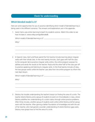 20
Which blended model is it?
Here are some opportunities for you to practice identifying which model of blended learning is
being used in the different scenarios. The answers and explanations are in the appendix.
	 1.	 Aaron Sams uses online learning to teach his students science. Watch this video to see
how he does it: www.wiley.com/go/blended8.
Which model of blended learning is it?
Why?
	 2.	 In Spanish class, Zach and Paula spend the first twenty minutes learning about irregular
verbs with their whole class. In the next twenty minutes, Zach goes with half the class
to the computer lab to practice irregular verbs online; the online program assesses his
abilities and sends the results to the teacher. Paula and the other half of the class pair off
to practice speaking and listening to irregular verbs. In the final twenty minutes of class,
the two groups switch while the teacher uses data from the online program to inform the
next day’s lesson.
Which model of blended learning is it?
Why?
	 3.	 Destiny has trouble understanding the teacher’s lesson on finding the area of a circle. The
teacher directs Destiny and a group of students to work on Chromebooks in class, where
Destiny solidifies her understanding of a circle’s radius through online practice problems.
After thirty minutes, another group of students work online while Destiny and her group
work with the teacher. After gaining a better foundation of knowledge and with the aid
of her teacher, who had gained a sounder understanding of where Destiny’s gaps were,
Destiny now grasps how to find the area of a circle.
Check for understanding
 