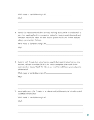 21
Which model of blended learning is it?
Why?
	 4.	 Naveed has independent work time all Friday morning, during which he chooses how to
learn from a variety of online resources that his teachers have compiled about sediment
formation. He watches videos and does practice quizzes in class until he feels ready to
take an assessment on the topic.
Which model of blended learning is it?
Why?
	 5.	 Students work through their online learning playlists during personalized learning time
and then complete skills-based projects and collaborative projects facilitated by the
teachers in their classes. Watch this video to see how this model looks: www.wiley.com/
go/blended17.
Which model of blended learning is it?
Why?
	 6.	 Bo’s school doesn’t offer Chinese, so he takes an online Chinese course in the library with
a certified online teacher.
Which model of blended learning is it?
Why?
 