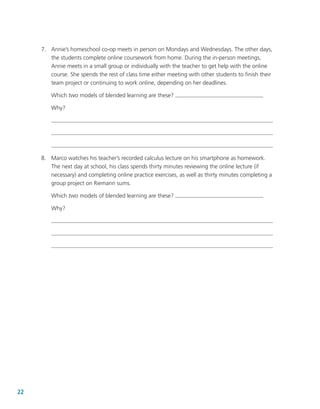 22
	 7.	 Annie’s homeschool co-op meets in person on Mondays and Wednesdays. The other days,
the students complete online coursework from home. During the in-person meetings,
Annie meets in a small group or individually with the teacher to get help with the online
course. She spends the rest of class time either meeting with other students to finish their
team project or continuing to work online, depending on her deadlines.
Which two models of blended learning are these?
Why?
	 8.	 Marco watches his teacher’s recorded calculus lecture on his smartphone as homework.
The next day at school, his class spends thirty minutes reviewing the online lecture (if
necessary) and completing online practice exercises, as well as thirty minutes completing a
group project on Riemann sums.
Which two models of blended learning are these?
Why?
 