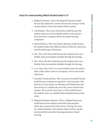 31
MODULE
1.1
The
Basics
of
Blended
Learning
Check for understanding: Which blended model is it?
1.	 Flipped Classroom. This is the Flipped Classroom model
because the student has control over the time and pace of the
content delivery. Class time builds off that content.
2.	 Lab Rotation. This is the Lab Rotation model because the
student rotates on a fixed schedule and/or at the teacher’s
discretion into a computer lab for the online learning
component.
3.	 Station Rotation. This is the Station Rotation model because
the student rotates into different stations within the classroom,
and all students go to all stations.
4.	 Flex. This is the Flex model because the student moves on a
flexible, fluid, personalized schedule through the learning.
5.	 Flex. This is the Flex model because the student moves on a
flexible, fluid, personalized schedule through the learning.
6.	 A La Carte. This is the A La Carte model because the student
takes a fully online course to accompany a brick-and-mortar
experience.
7.	 Enriched Virtual and Flex. This is in part an Enriched Virtual
model because students are required to meet in person with
their face-to-face teacher on Mondays and Wednesdays and
then are free to complete the rest of the course remote from
campus. The in-person class time is a Flex model because
the students move on a flexible, fluid schedule based on their
needs.
8.	 Flipped and Station Rotation. This is a Flipped Classroom
model because the students control the time and place
where they consume the online lecture. During class time,
it’s a Station Rotation. The students rotate in thirty-minute
increments between online learning and project-based
learning.
 