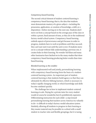 7
MODULE
1.1
The
Basics
of
Blended
Learning
Competency-based learning
The second critical element of student-centered learning is
competency-based learning; that is, the idea that students
must demonstrate mastery of a given subject—including the
possession, application, or creation of knowledge, a skill, or a
disposition—before moving on to the next one. Students don’t
move on from a concept based on the average pace of the class or
within a preset, fixed amount of time, as they do in the traditional
factory-model school system. Competency-based learning
embeds aspects of perseverance and grit because in order to
progress, students have to work at problems until they succeed;
they can’t just wait it out until the unit is over. If students move
on to a concept without fully understanding a previous one, it
creates holes in their learning. No wonder Sal Khan and many
other luminaries have latched on to the many studies that show
competency-based learning producing better results than time-
based learning.
Blended learning as the enabler
When implemented well and jointly, personalizing learning
with competency-based learning form the basis of a student-
centered learning system. An important part of student-
centered learning is that students build agency so that they can
ultimately be effective lifelong learners, which is necessary in
today’s rapidly changing world, in which knowledge and skills
become outdated quickly.
The challenge lies in how to implement student-centered
learning at scale. Paying for a private tutor for every student
would of course be wonderful, but it’s prohibitively expensive.
Differentiating instruction for each child—a step toward
personalizing learning that teachers across America try valiantly
to do—is difficult in today’s factory-model education system.
Similarly, allowing all students to progress in their learning as
they master material may be possible in a school with a small
student-to-teacher ratio and flexible groupings, but it is taxing
 