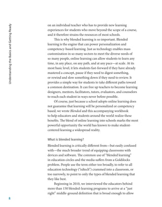 8
Understanding
the
Basics
and
Getting
Ready
on an individual teacher who has to provide new learning
experiences for students who move beyond the scope of a course,
and it therefore strains the resources of most schools.
This is why blended learning is so important. Blended
learning is the engine that can power personalization and
competency-based learning. Just as technology enables mass
customization in so many sectors to meet the diverse needs of
so many people, online learning can allow students to learn any
time, in any place, on any path, and at any pace—at scale. At its
most basic level, it lets students fast-forward if they have already
mastered a concept, pause if they need to digest something,
or rewind and slow something down if they need to review. It
provides a simple way for students to take different paths toward
a common destination. It can free up teachers to become learning
designers, mentors, facilitators, tutors, evaluators, and counselors
to reach each student in ways never before possible.
Of course, just because a school adopts online learning does
not guarantee that learning will be personalized or competency
based; we wrote Blended and this accompanying workbook
to help educators and students around the world realize these
benefits. The blend of online learning into schools marks the most
powerful opportunity the world has known to make student-
centered learning a widespread reality.
What is blended learning?
Blended learning is critically different from—but easily confused
with—the much broader trend of equipping classrooms with
devices and software. The common use of “blended learning”
in education circles and the media suffers from a Goldilocks
problem. People use the term either too broadly, to refer to all
education technology (“edtech”) crammed into a classroom, or
too narrowly, to point to only the types of blended learning that
they like best.
Beginning in 2010, we interviewed the educators behind
more than 150 blended-learning programs to arrive at a “just
right” middle-ground definition that is broad enough to allow
 