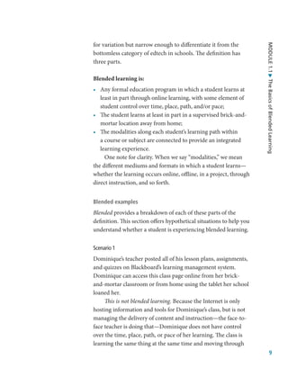 9
MODULE
1.1
The
Basics
of
Blended
Learning
for variation but narrow enough to differentiate it from the
bottomless category of edtech in schools. The definition has
three parts.
Blended learning is:
•	 Any formal education program in which a student learns at
least in part through online learning, with some element of
student control over time, place, path, and/or pace;
•	 The student learns at least in part in a supervised brick-and-
mortar location away from home;
•	 The modalities along each student’s learning path within
a course or subject are connected to provide an integrated
learning experience.
One note for clarity. When we say “modalities,” we mean
the different mediums and formats in which a student learns—
whether the learning occurs online, offline, in a project, through
direct instruction, and so forth.
Blended examples
Blended provides a breakdown of each of these parts of the
definition. This section offers hypothetical situations to help you
understand whether a student is experiencing blended learning.
Scenario 1
Dominique’s teacher posted all of his lesson plans, assignments,
and quizzes on Blackboard’s learning management system.
Dominique can access this class page online from her brick-
and-mortar classroom or from home using the tablet her school
loaned her.
This is not blended learning. Because the Internet is only
hosting information and tools for Dominique’s class, but is not
managing the delivery of content and instruction—the face-to-
face teacher is doing that—Dominique does not have control
over the time, place, path, or pace of her learning. The class is
learning the same thing at the same time and moving through
 