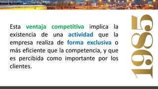 Esta ventaja competitiva implica la
existencia de una actividad que la
empresa realiza de forma exclusiva o
más eficiente que la competencia, y que
es percibida como importante por los
clientes.
 