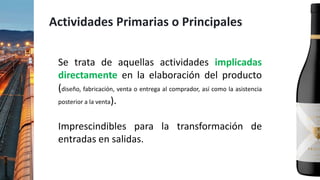 Actividades Primarias o Principales
Se trata de aquellas actividades implicadas
directamente en la elaboración del producto
(diseño, fabricación, venta o entrega al comprador, así como la asistencia
posterior a la venta).
Imprescindibles para la transformación de
entradas en salidas.
 