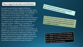 Στα μέλη της κοινότητας υπήρχε ισότητα και
αλληλεγγύη, δεν υπήρχαν πλούσιοι και φτωχοί. Αυτοί
που είχαν περιουσίες τις πουλούσαν και πρόσφεραν τα
χρήματα στους Αποστόλους (Πραξ. 4,34), για να τα
διαχειριστούν και να καλύψουν τις ανάγκες των
ανθρώπων που ήταν άποροι. «Όλοι οι πιστοί ζούσαν σε
ένα τόπο και είχαν τα πάντα κοινά, πουλούσαν ακόμα
τα κτήματα και τα υπάρχοντα τους και μοίραζαν τα
χρήματα σε όλους, ανάλογα με τις ανάγκες του
καθενός» (Πραξ. 2, 44-45,). Κάθε μέρα μαζεύονταν
στον ναό των Ιεροσολύμων, για να ακούσουν το
κήρυγμα των Αποστόλων και για να προσευχηθούν.Τα
βράδια συγκεντρώνονταν σε σπίτια, τελούσαν την θεία
ευχαριστία και έτρωγαν με απλότητα το δείπνο τους
(αγάπες). Σε αυτή την κοινωνία εισήρθαν πολλά νέα
μέλη οδηγούμενα από τη χάρη του θεού αλλά και από
την αγάπη και την κοινοχρησία. Όλο αυτό είχε ως
αποτέλεσμα την εξάπλωση του χριστιανισμού.
Πρωτοχριστιανικές κοινότητες
 