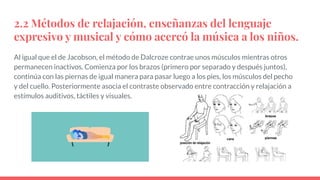 2.2 Métodos de relajación, enseñanzas del lenguaje
expresivo y musical y cómo acercó la música a los niños.
Al igual que el de Jacobson, el método de Dalcroze contrae unos músculos mientras otros
permanecen inactivos. Comienza por los brazos (primero por separado y después juntos),
continúa con las piernas de igual manera para pasar luego a los pies, los músculos del pecho
y del cuello. Posteriormente asocia el contraste observado entre contracción y relajación a
estímulos auditivos, táctiles y visuales.
 